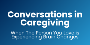 Conversations in Caregiving: When The Person You Love is Experiencing Brain Changes